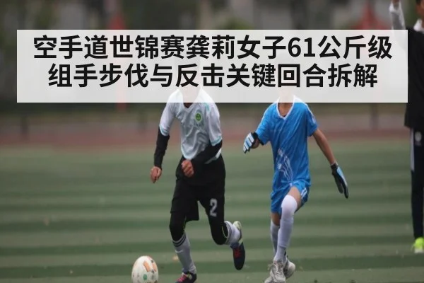 空手道世锦赛龚莉女子61公斤级组手步伐与反击关键回合拆解